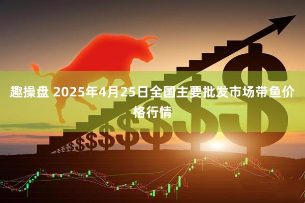 趣操盘 2025年4月25日全国主要批发市场带鱼价格行情