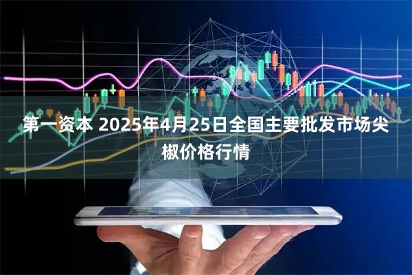第一资本 2025年4月25日全国主要批发市场尖椒价格行情