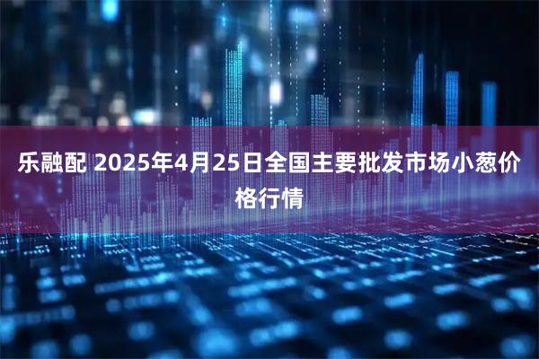 乐融配 2025年4月25日全国主要批发市场小葱价格行情