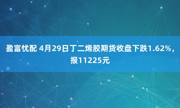 盈富忧配 4月29日丁二烯胶期货收盘下跌1.62%，报11225元