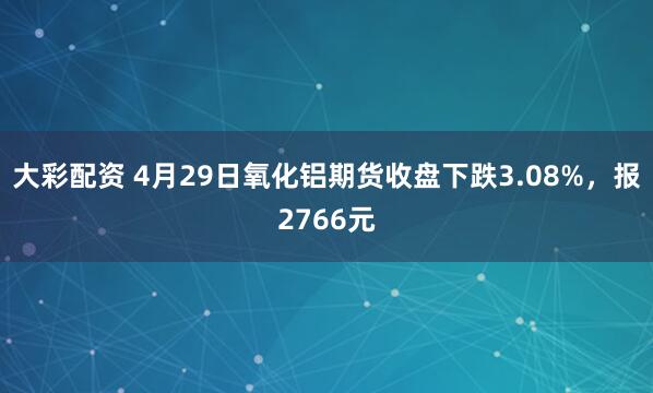 大彩配资 4月29日氧化铝期货收盘下跌3.08%，报2766元