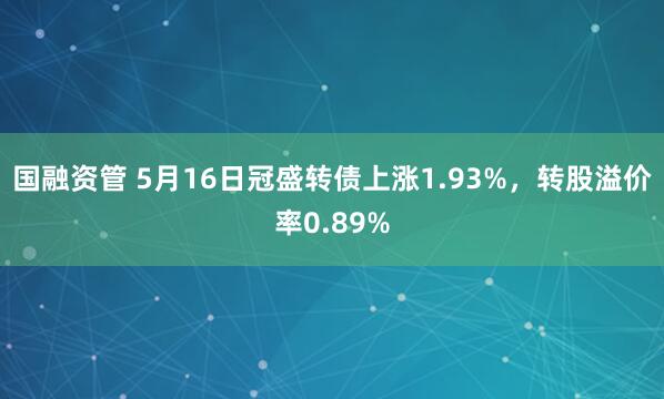 国融资管 5月16日冠盛转债上涨1.93%，转股溢价率0.89%