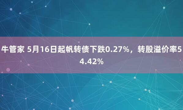 牛管家 5月16日起帆转债下跌0.27%，转股溢价率54.42%