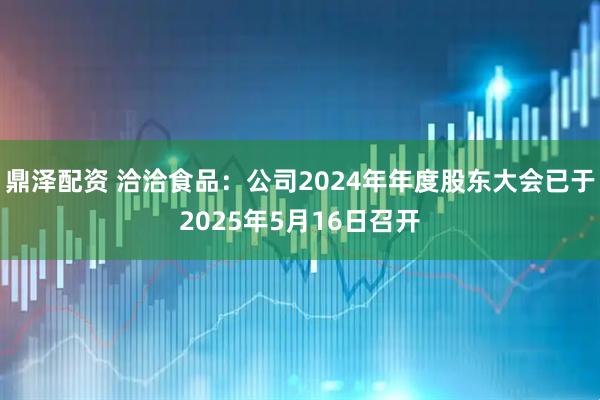 鼎泽配资 洽洽食品：公司2024年年度股东大会已于2025年5月16日召开