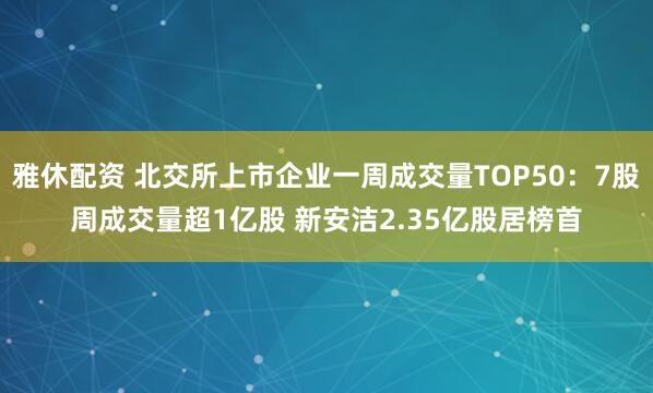 雅休配资 北交所上市企业一周成交量TOP50：7股周成交量超1亿股 新安洁2.35亿股居榜首
