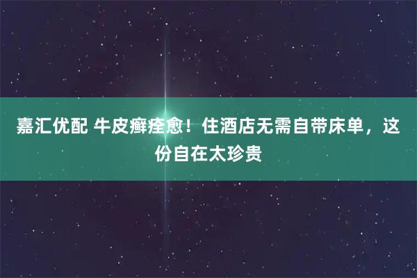 嘉汇优配 牛皮癣痊愈！住酒店无需自带床单，这份自在太珍贵