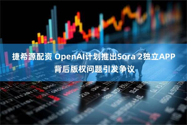 捷希源配资 OpenAI计划推出Sora 2独立APP 背后版权问题引发争议