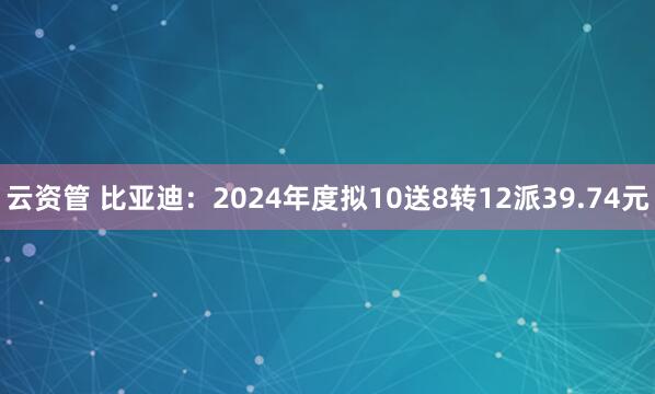云资管 比亚迪：2024年度拟10送8转12派39.74元