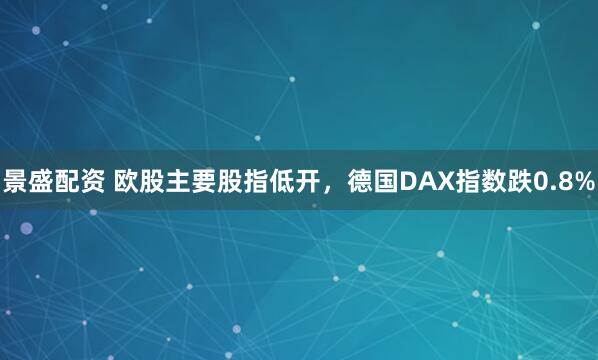 景盛配资 欧股主要股指低开，德国DAX指数跌0.8%