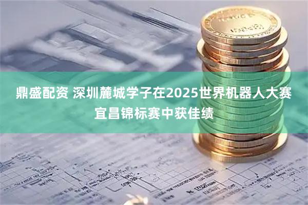 鼎盛配资 深圳麓城学子在2025世界机器人大赛宜昌锦标赛中获佳绩