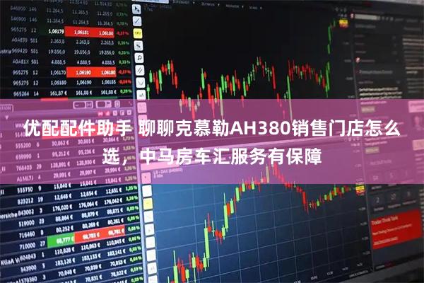 优配配件助手 聊聊克慕勒AH380销售门店怎么选，中马房车汇服务有保障