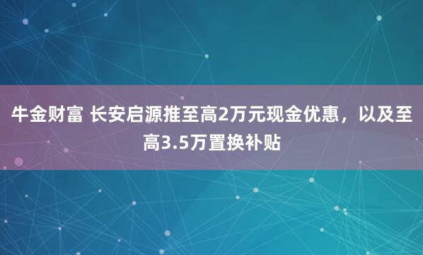 牛金财富 长安启源推至高2万元现金优惠，以及至高3.5万置换补贴