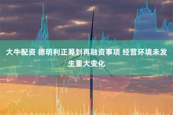 大牛配资 德明利正筹划再融资事项 经营环境未发生重大变化