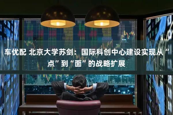 车优配 北京大学苏剑：国际科创中心建设实现从“点”到“面”的战略扩展