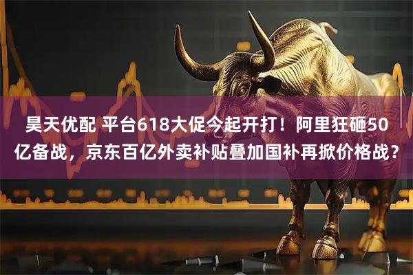 昊天优配 平台618大促今起开打！阿里狂砸50亿备战，京东百亿外卖补贴叠加国补再掀价格战？