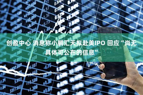 创盈中心 消息称小鹏汇天拟赴美IPO 回应“尚无具体可公布的信息”