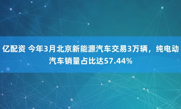 亿配资 今年3月北京新能源汽车交易3万辆，纯电动汽车销量占比达57.44%