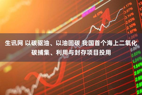 生讯网 以碳驱油、以油固碳 我国首个海上二氧化碳捕集、利用与封存项目投用