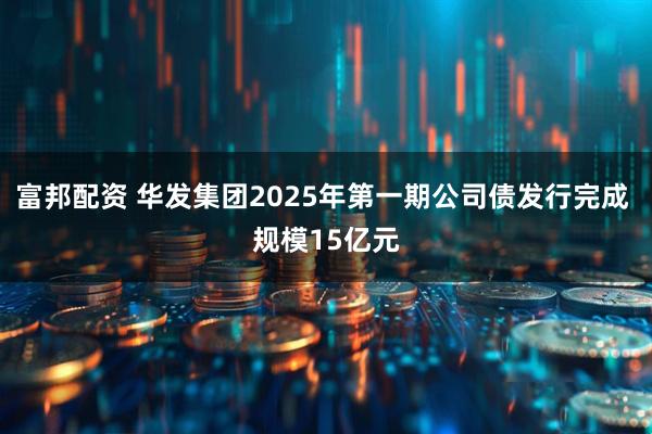 富邦配资 华发集团2025年第一期公司债发行完成 规模15亿元