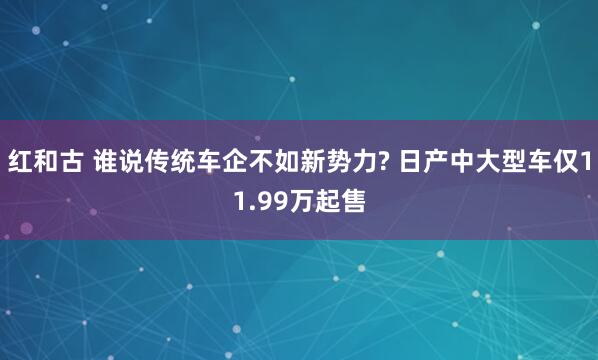 红和古 谁说传统车企不如新势力? 日产中大型车仅11.99万起售