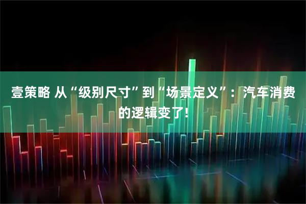 壹策略 从“级别尺寸”到“场景定义”：汽车消费的逻辑变了!