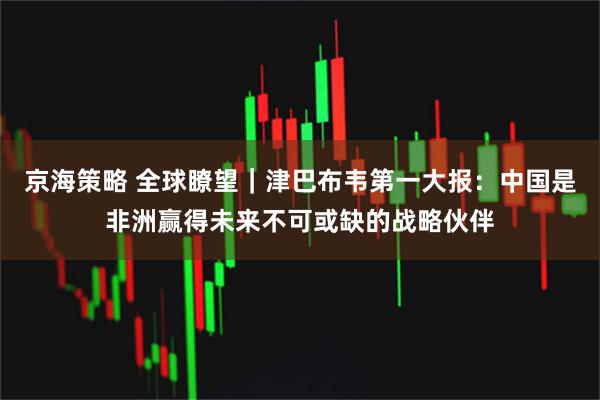 京海策略 全球瞭望｜津巴布韦第一大报：中国是非洲赢得未来不可或缺的战略伙伴