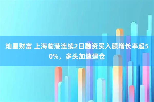 灿星财富 上海临港连续2日融资买入额增长率超50%，多头加速建仓