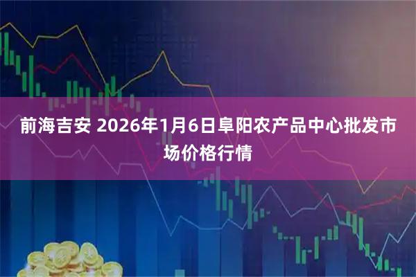 前海吉安 2026年1月6日阜阳农产品中心批发市场价格行情