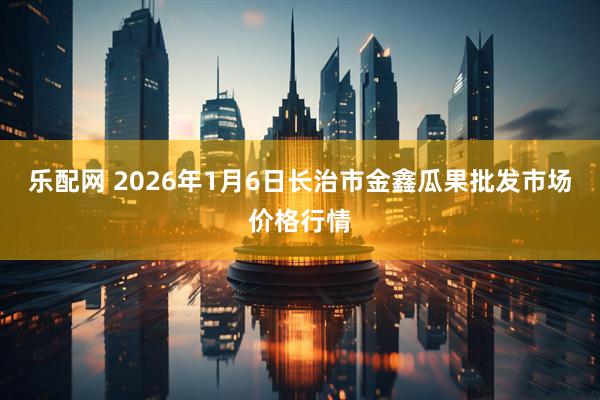 乐配网 2026年1月6日长治市金鑫瓜果批发市场价格行情