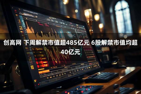 创高网 下周解禁市值超485亿元 6股解禁市值均超40亿元