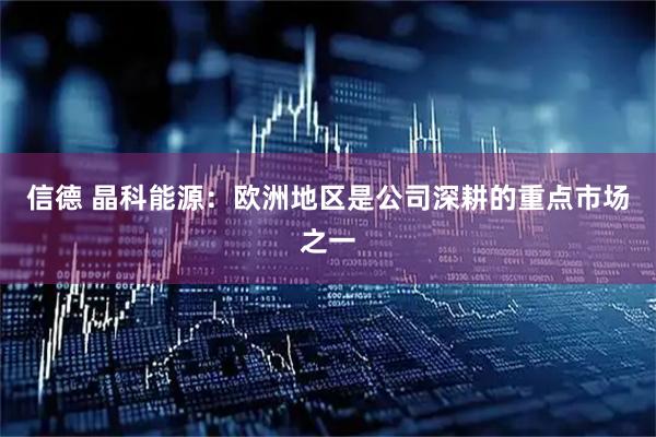 信德 晶科能源：欧洲地区是公司深耕的重点市场之一