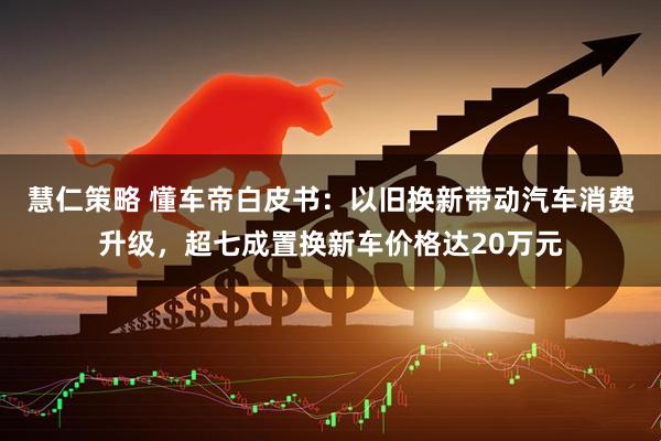 慧仁策略 懂车帝白皮书：以旧换新带动汽车消费升级，超七成置换新车价格达20万元