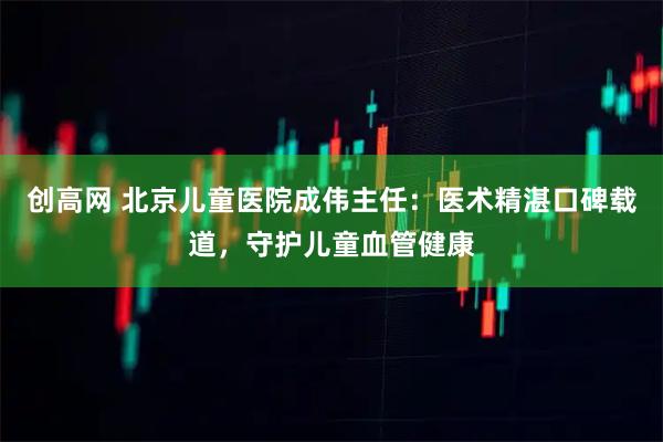 创高网 北京儿童医院成伟主任：医术精湛口碑载道，守护儿童血管健康