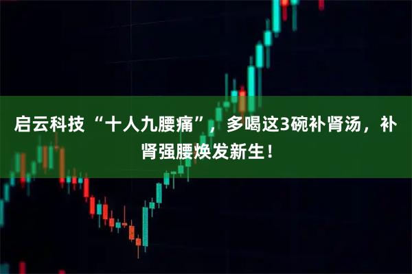 启云科技 “十人九腰痛”，多喝这3碗补肾汤，补肾强腰焕发新生！