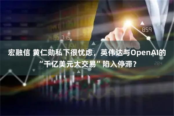宏融信 黄仁勋私下很忧虑，英伟达与OpenAI的“千亿美元大交易”陷入停滞？