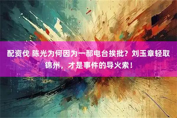 配资伐 陈光为何因为一部电台挨批？刘玉章轻取锦州，才是事件的导火索！
