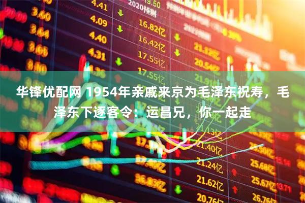华锋优配网 1954年亲戚来京为毛泽东祝寿，毛泽东下逐客令：运昌兄，你一起走