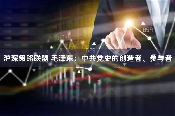 沪深策略联盟 毛泽东：中共党史的创造者、参与者
