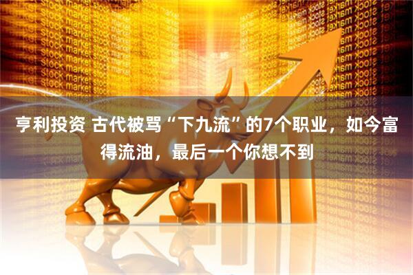 亨利投资 古代被骂“下九流”的7个职业，如今富得流油，最后一个你想不到