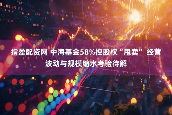 指盈配资网 中海基金58%控股权“甩卖” 经营波动与规模缩水考验待解