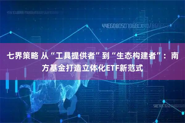 七界策略 从“工具提供者”到“生态构建者”：南方基金打造立体化ETF新范式